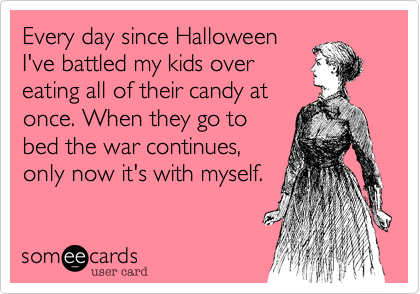 Every day since Halloween
I've battled my kids over
eating all of their candy at
once. When they go to
bed the war continues,
only now it's with myself. 