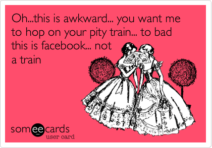 Oh...this is awkward... you want me to hop on your pity train... to bad this is facebook... not
a train