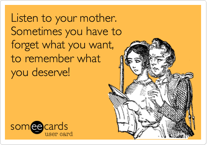Listen to your mother. 
Sometimes you have to
forget what you want, 
to remember what
you deserve!