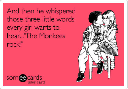 And then he whispered
those three little words
every girl wants to
hear..."The Monkees
rock!"