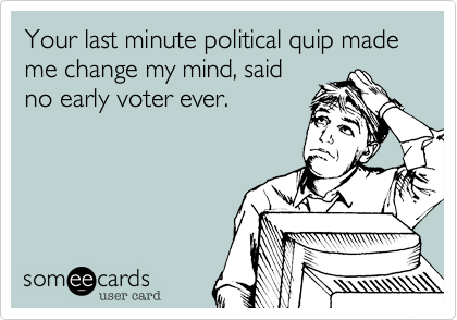 Your last minute political quip made me change my mind, said
no early voter ever. 