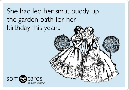 She had led her smut buddy up
the garden path for her
birthday this year...