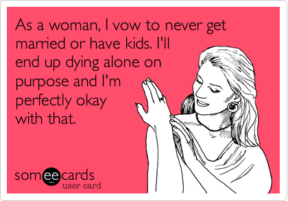 As a woman, I vow to never get married or have kids. I'll 
end up dying alone on 
purpose and I'm 
perfectly okay
with that.