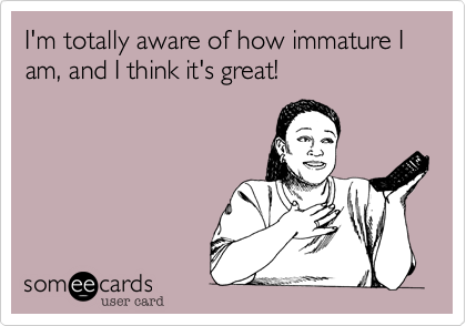 I'm totally aware of how immature I am, and I think it's great!
