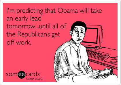 I'm predicting that Obama will take an early lead
tomorrow...until all of
the Republicans get
off work.