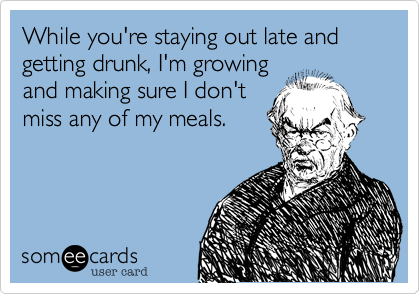 While you're staying out late and getting drunk, I'm growing
and making sure I don't
miss any of my meals.