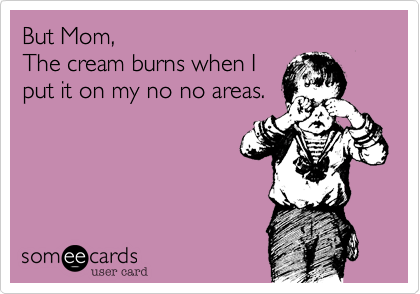 But Mom,
The cream burns when I
put it on my no no areas.