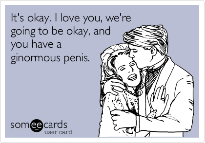 It's okay. I love you, we're
going to be okay, and
you have a
ginormous penis. 