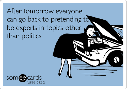 After tomorrow everyone
can go back to pretending to
be experts in topics other
than politics
