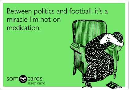 Between politics and football, it's a miracle I'm not on
medication.