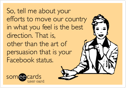 So, tell me about your 
efforts to move our country
in what you feel is the best
direction. That is, 
other than the art of
persuasion that is your 
Facebook status.