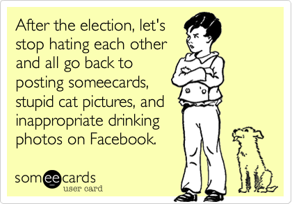 After the election, let's
stop hating each other 
and all go back to
posting someecards, 
stupid cat pictures, and  
inappropriate drinking
photos on Facebook.