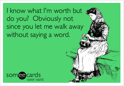 I know what I'm worth but
do you?  Obviously not
since you let me walk away
without saying a word.