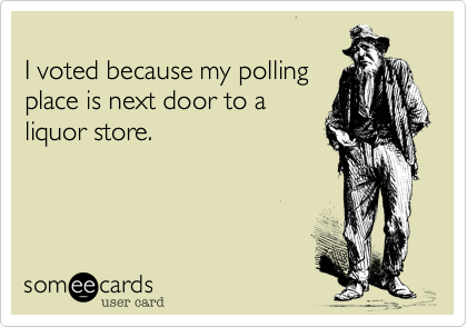 
I voted because my polling 
place is next door to a
liquor store.