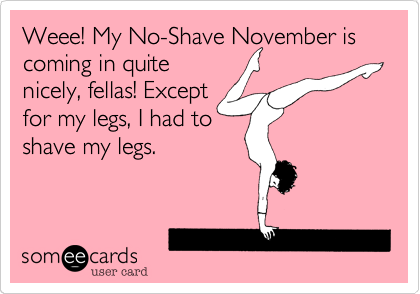 Weee! My No-Shave November is coming in quite
nicely, fellas! Except
for my legs, I had to
shave my legs.