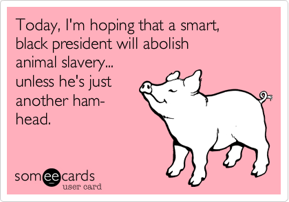Today, I'm hoping that a smart,black president will abolish animal slavery...unless he's justanother ham-head.