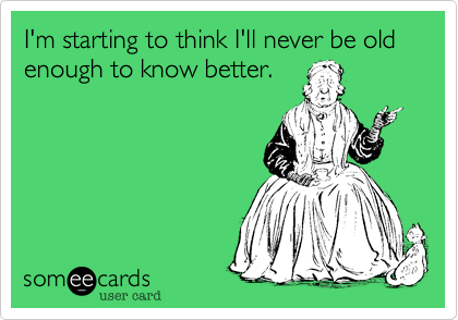 I'm starting to think I'll never be old enough to know better. 