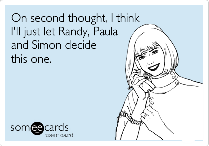 On second thought, I think
I'll just let Randy, Paula 
and Simon decide
this one.