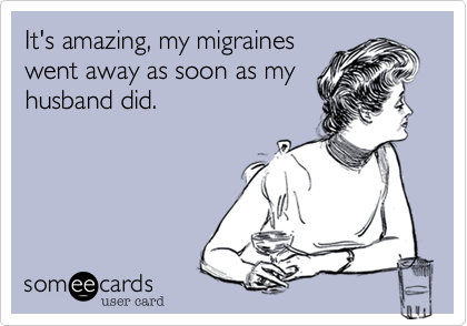 It's amazing, my migraines
went away as soon as my
husband did. 