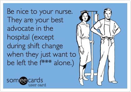 Be nice to your nurse. 
They are your best
advocate in the
hospital (except
during shift change
when they just want to
be left the f*** alone.)