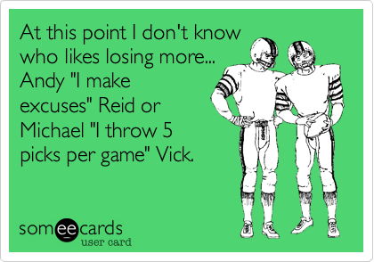 At this point I don't know
who likes losing more...
Andy "I make
excuses" Reid or
Michael "I throw 5
picks per game" Vick.  