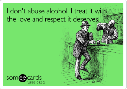 I don't abuse alcohol. I treat it with the love and respect it deserves.