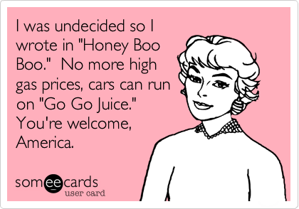 I was undecided so I
wrote in "Honey Boo
Boo."  No more high
gas prices, cars can run
on "Go Go Juice." 
You're welcome,
America.  