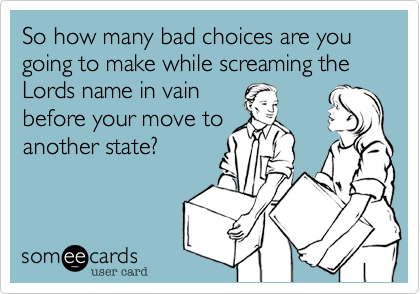 So how many bad choices are you going to make while screaming the Lords name in vain
before your move to
another state?