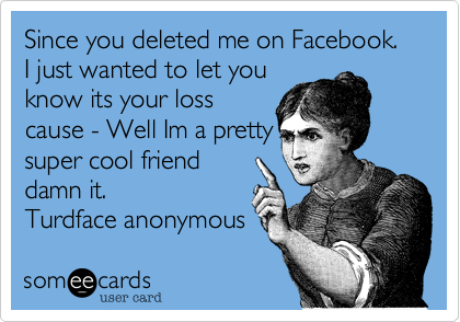 Since you deleted me on Facebook.   I just wanted to let you
know its your loss
cause - Well Im a pretty
super cool friend
damn it.
Turdface anonymous 
