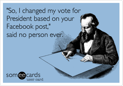 "So, I changed my vote for
President based on your
Facebook post,"
said no person ever.