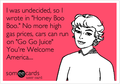 I was undecided, so I
wrote in "Honey Boo
Boo." No more high
gas prices, cars can run
on "Go Go Juice"
You're Welcome
America.... 
