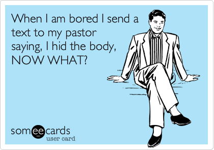 When I am bored I send a
text to my pastor
saying, I hid the body,
NOW WHAT?