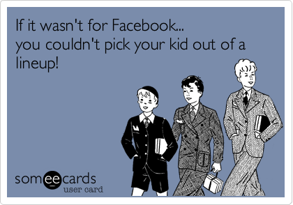 If it wasn't for Facebook...
you couldn't pick your kid out of a lineup!