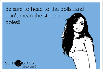 Be sure to head to the polls....and I don't mean the stripper
poles!!