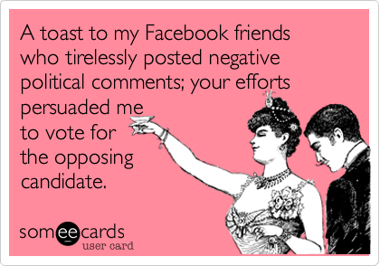 A toast to my Facebook friends who tirelessly posted negative political comments; your efforts persuaded me
to vote for
the opposing
candidate.  