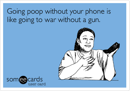 Going poop without your phone is like going to war without a gun.