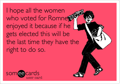 I hope all the women
who voted for Romney
enjoyed it because if he
gets elected this will be
the last time they have the
right to do so.