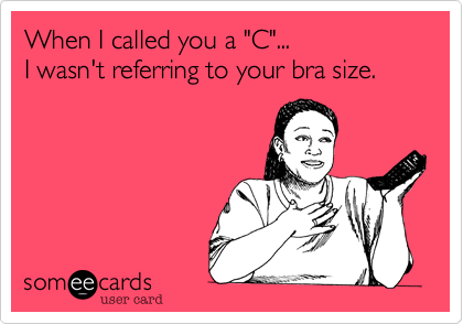 When I called you a "C"...
I wasn't referring to your bra size.