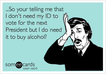 ...So your telling me that
I don't need my ID to
vote for the next
President but I do need
it to buy alcohol?