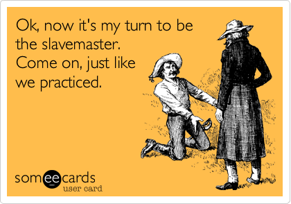 Ok, now it's my turn to be
the slavemaster.
Come on, just like
we practiced. 