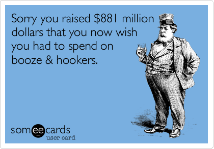 Sorry you raised $881 million
dollars that you now wish
you had to spend on
booze & hookers.