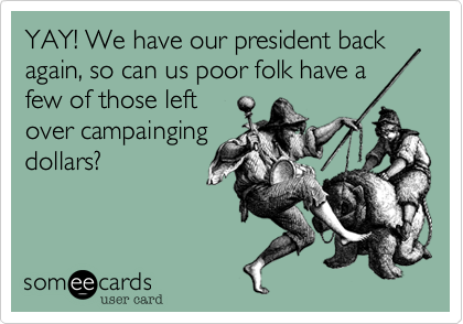 YAY! We have our president back again, so can us poor folk have a
few of those left
over campainging
dollars?