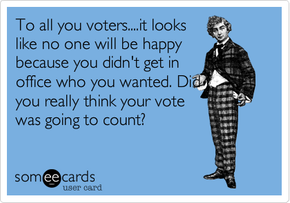 To all you voters....it looks
like no one will be happy
because you didn't get in
office who you wanted. Did
you really think your vote
was going to count?  