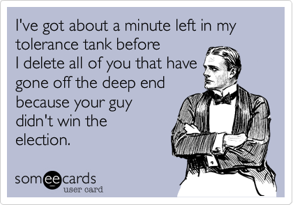 I've got about a minute left in my tolerance tank before
I delete all of you that have
gone off the deep end
because your guy
didn't win the
election. 