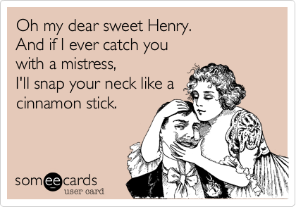 Oh my dear sweet Henry.
And if I ever catch you 
with a mistress, 
I'll snap your neck like a
cinnamon stick.