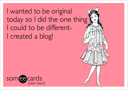 I wanted to be originaltoday so I did the one thing I could to be different- I created a blog!