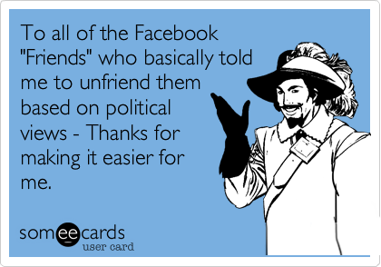 To all of the Facebook
"Friends" who basically told
me to unfriend them
based on political
views - Thanks for
making it easier for
me.