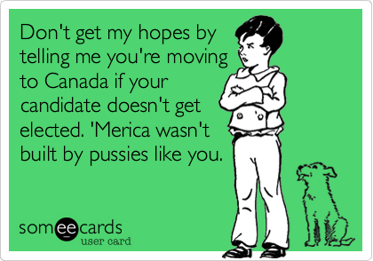 Don't get my hopes bytelling me you're movingto Canada if yourcandidate doesn't getelected. 'Merica wasn'tbuilt by pussies like you.