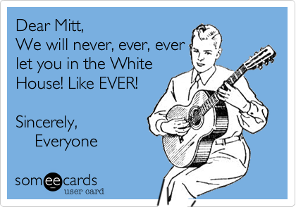 Dear Mitt,  We will never, ever, ever let you in the WhiteHouse! Like EVER!         Sincerely,                  Everyone 