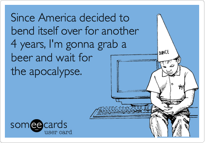 Since America decided tobend itself over for another 4 years, I'm gonna grab a beer and wait for the apocalypse.